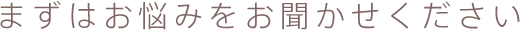 まずはお悩みをお聞かせください
